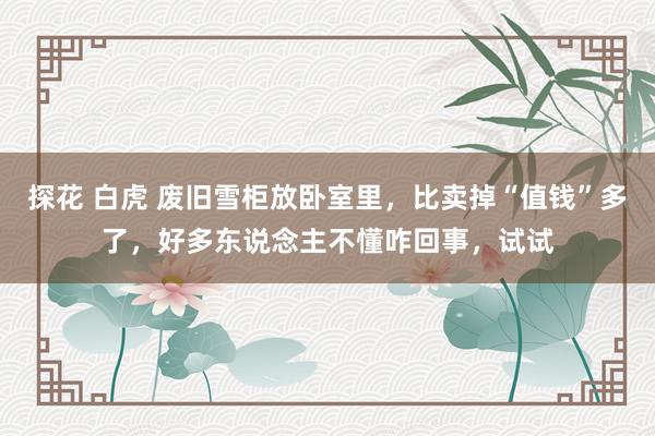 探花 白虎 废旧雪柜放卧室里，比卖掉“值钱”多了，好多东说念主不懂咋回事，试试