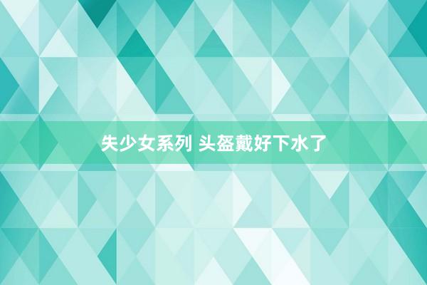 失少女系列 头盔戴好下水了