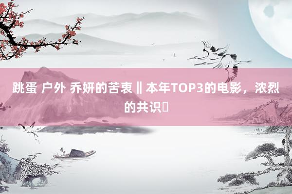跳蛋 户外 乔妍的苦衷‖本年TOP3的电影,浓烈的共识❗