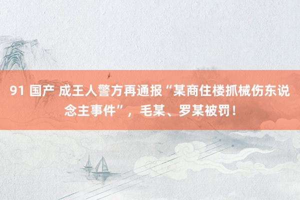 91 国产 成王人警方再通报“某商住楼抓械伤东说念主事件”,毛某、罗某被罚!