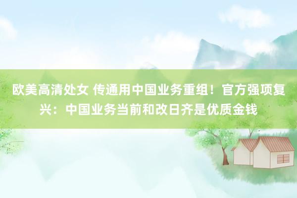 欧美高清处女 传通用中国业务重组！官方强项复兴：中国业务当前和改日齐是优质金钱