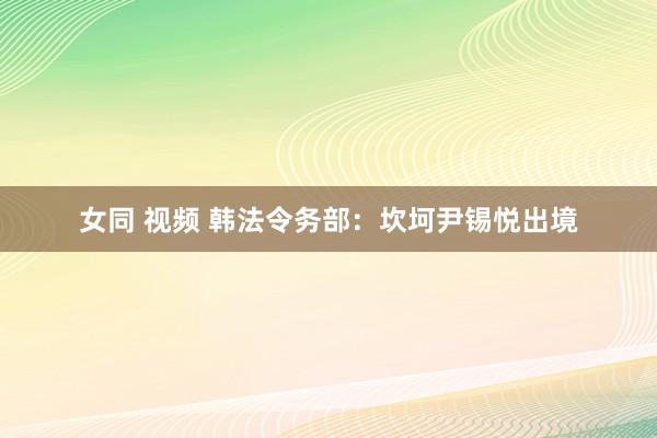 女同 视频 韩法令务部：坎坷尹锡悦出境