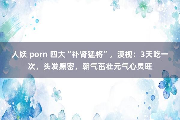 人妖 porn 四大“补肾猛将”，漠视：3天吃一次，头发黑密，朝气茁壮元气心灵旺