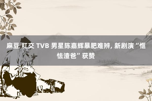 麻豆 肛交 TVB 男星陈嘉辉暴肥难辨， 新剧演“恇怯渣爸”获赞
