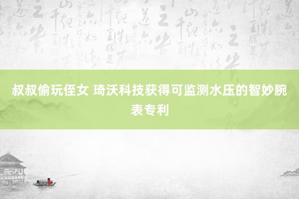 叔叔偷玩侄女 琦沃科技获得可监测水压的智妙腕表专利