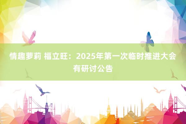 情趣萝莉 福立旺:2025年第一次临时推进大会有研讨公告