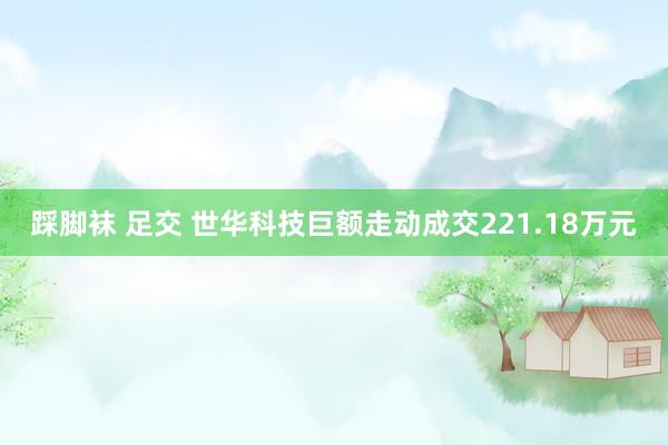 踩脚袜 足交 世华科技巨额走动成交221.18万元