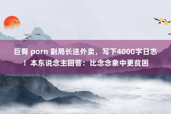 巨臀 porn 副局长送外卖，写下4000字日志！本东说念主回答：比念念象中更贫困