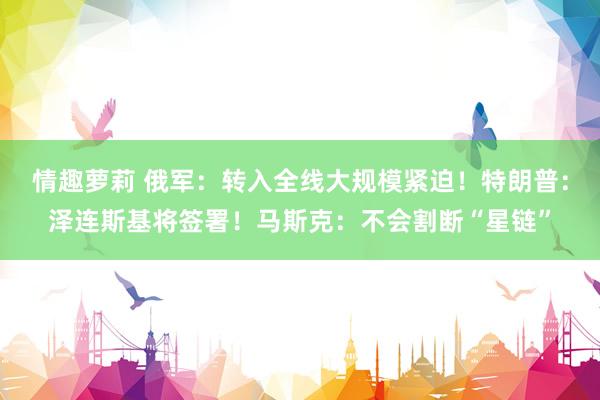 情趣萝莉 俄军：转入全线大规模紧迫！特朗普：泽连斯基将签署！马斯克：不会割断“星链”