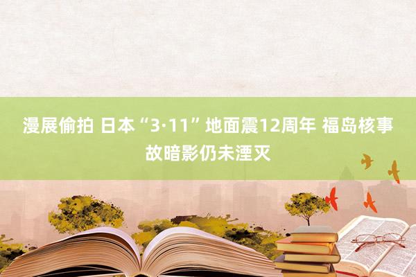 漫展偷拍 日本“3·11”地面震12周年 福岛核事故暗影仍未湮灭