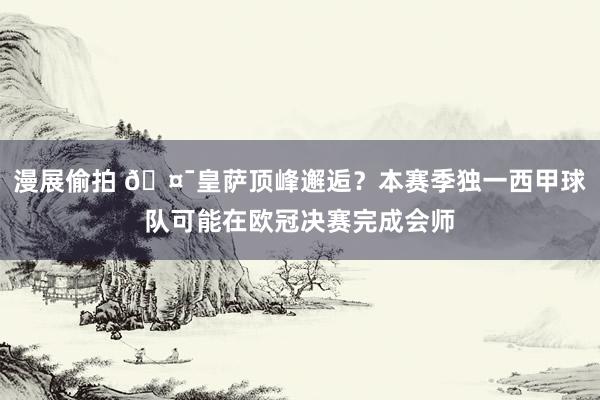 漫展偷拍 🤯皇萨顶峰邂逅？本赛季独一西甲球队可能在欧冠决赛完成会师