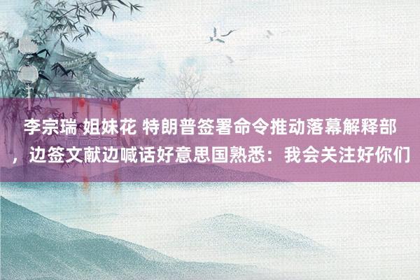 李宗瑞 姐妹花 特朗普签署命令推动落幕解释部，边签文献边喊话好意思国熟悉：我会关注好你们
