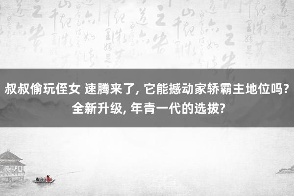 叔叔偷玩侄女 速腾来了， 它能撼动家轿霸主地位吗? 全新升级， 年青一代的选拔?