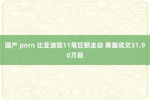 国产 porn 比亚迪现11笔巨额走动 筹画成交31.90万股
