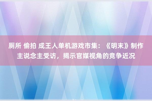 厕所 偷拍 成王人单机游戏市集：《明末》制作主说念主受访，揭示官媒视角的竞争近况