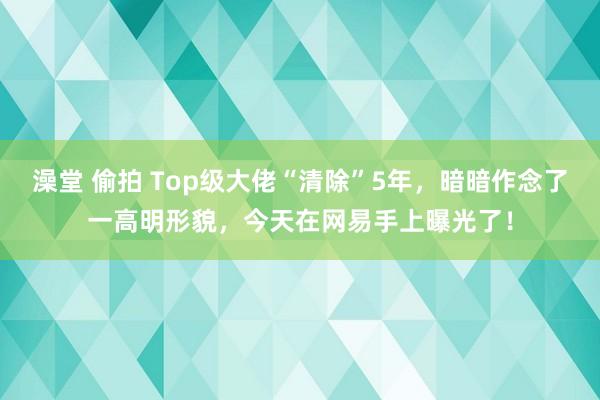 澡堂 偷拍 Top级大佬“清除”5年，暗暗作念了一高明形貌，今天在网易手上曝光了！