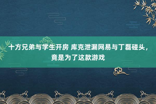 十方兄弟与学生开房 库克泄漏网易与丁磊碰头，竟是为了这款游戏
