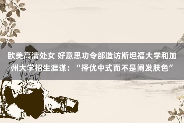 欧美高清处女 好意思功令部造访斯坦福大学和加州大学招生涯谋：“择优中式而不是阐发肤色”