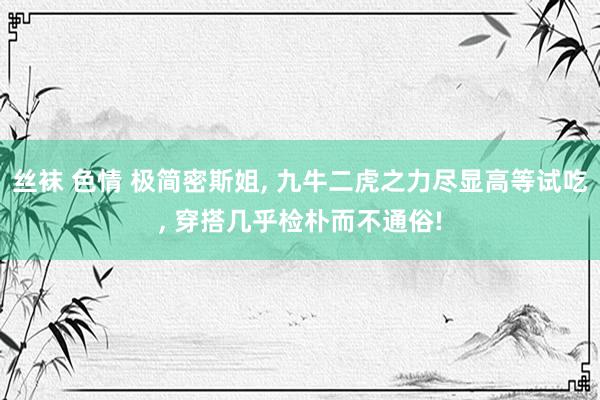 丝袜 色情 极简密斯姐， 九牛二虎之力尽显高等试吃， 穿搭几乎检朴而不通俗!