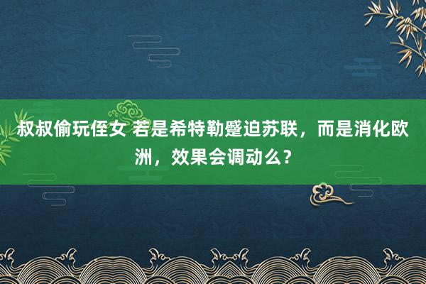 叔叔偷玩侄女 若是希特勒蹙迫苏联，而是消化欧洲，效果会调动么？