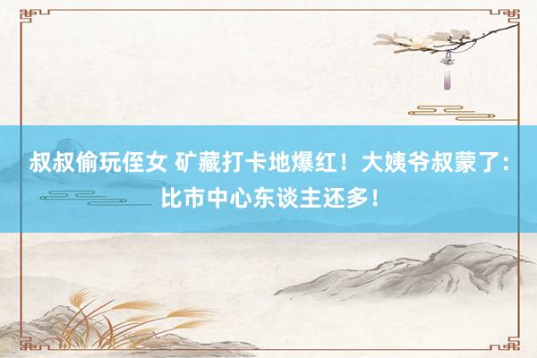 叔叔偷玩侄女 矿藏打卡地爆红！大姨爷叔蒙了：比市中心东谈主还多！
