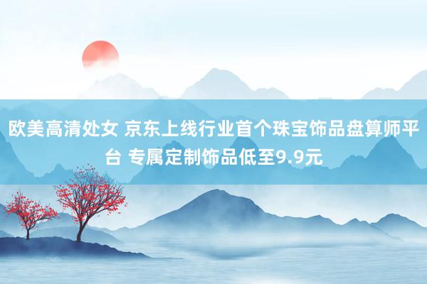 欧美高清处女 京东上线行业首个珠宝饰品盘算师平台 专属定制饰品低至9.9元