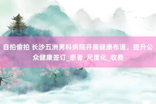 自拍偷拍 长沙五洲男科病院开展健康布道，提升公众健康签订_患者_尺度化_收费