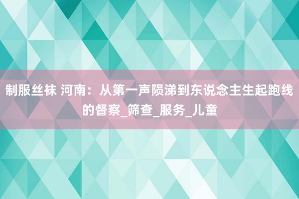 制服丝袜 河南：从第一声陨涕到东说念主生起跑线的督察_筛查_服务_儿童