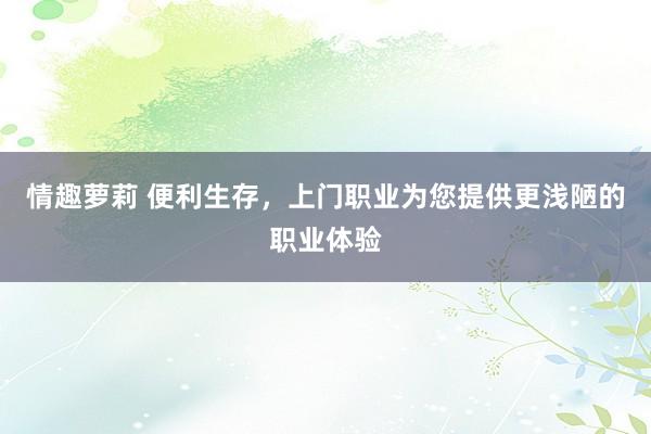 情趣萝莉 便利生存，上门职业为您提供更浅陋的职业体验