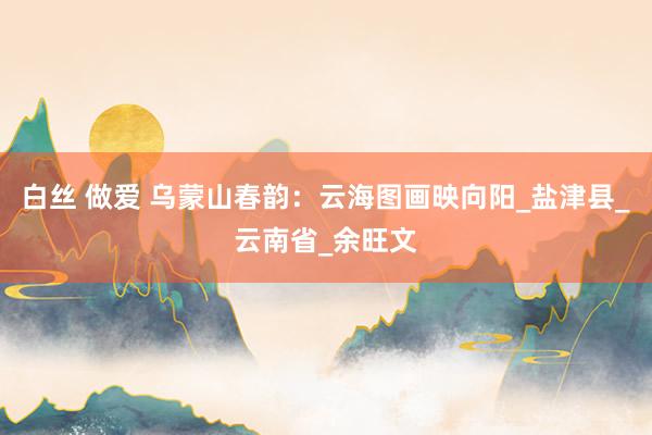 白丝 做爱 乌蒙山春韵：云海图画映向阳_盐津县_云南省_余旺文