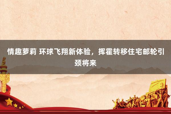 情趣萝莉 环球飞翔新体验，挥霍转移住宅邮轮引颈将来