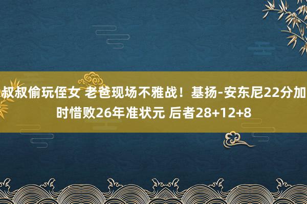 叔叔偷玩侄女 老爸现场不雅战！基扬-安东尼22分加时惜败26年准状元 后者28+12+8