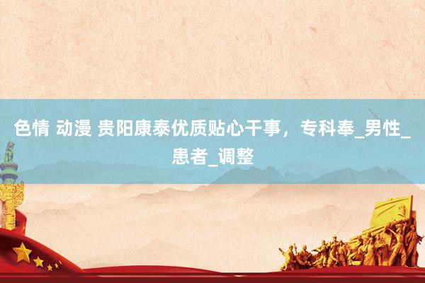 色情 动漫 贵阳康泰优质贴心干事，专科奉_男性_患者_调整