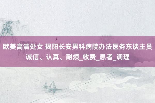 欧美高清处女 揭阳长安男科病院办法医务东谈主员诚信、认真、耐烦_收费_患者_调理