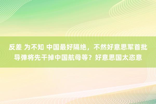 反差 为不知 中国最好隔绝，不然好意思军首批导弹将先干掉中国航母等？好意思国太恣意