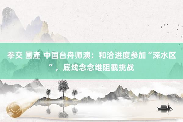 拳交 國產 中国台舟师演：和洽进度参加“深水区”，底线念念维阻截挑战