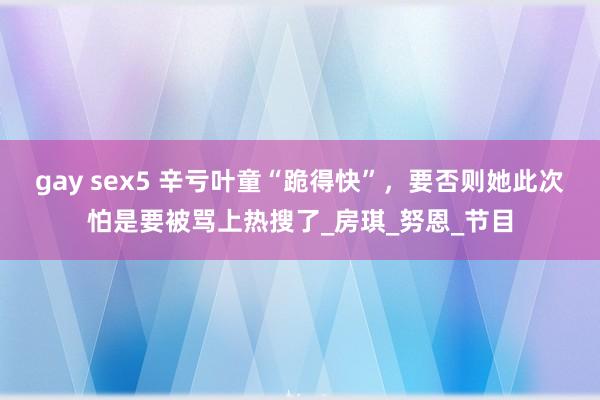 gay sex5 辛亏叶童“跪得快”，要否则她此次怕是要被骂上热搜了_房琪_努恩_节目