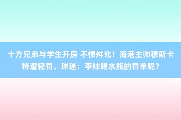 十方兄弟与学生开房 不惯舛讹！海港主帅穆斯卡特遭轻罚，球迷：李帅踢水瓶的罚单呢？