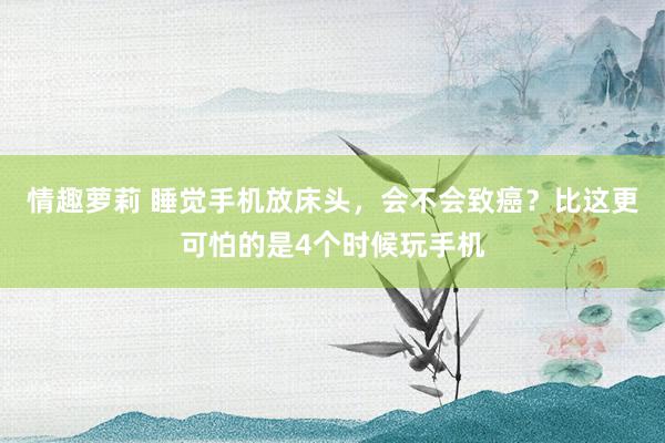 情趣萝莉 睡觉手机放床头，会不会致癌？比这更可怕的是4个时候玩手机