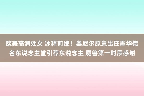 欧美高清处女 冰释前嫌！奥尼尔原意出任霍华德名东说念主堂引荐东说念主 魔兽第一时辰感谢
