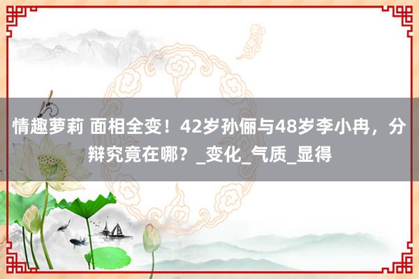 情趣萝莉 面相全变！42岁孙俪与48岁李小冉，分辩究竟在哪？_变化_气质_显得