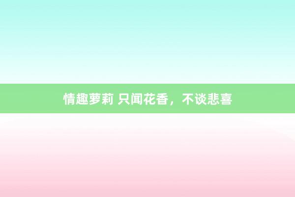 情趣萝莉 只闻花香，不谈悲喜