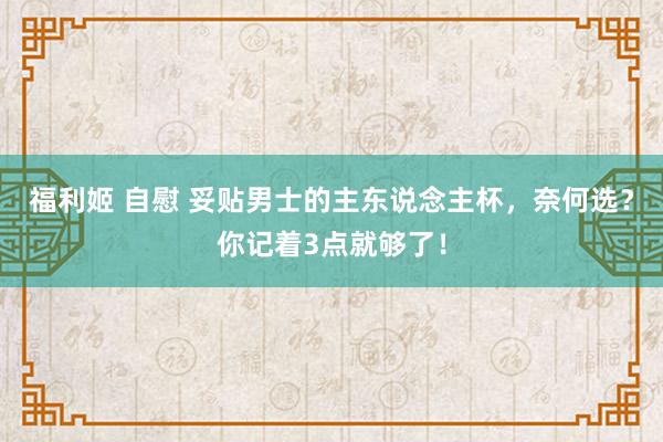 福利姬 自慰 妥贴男士的主东说念主杯，奈何选？你记着3点就够了！