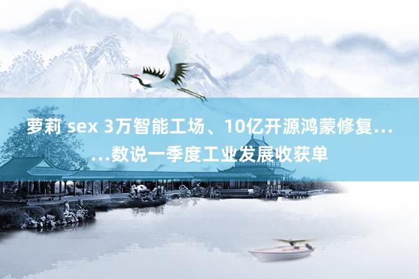 萝莉 sex 3万智能工场、10亿开源鸿蒙修复……数说一季度工业发展收获单
