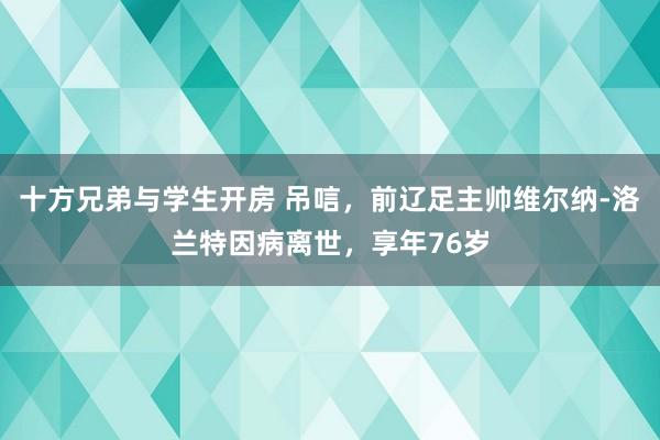 十方兄弟与学生开房 吊唁，前辽足主帅维尔纳-洛兰特因病离世，享年76岁