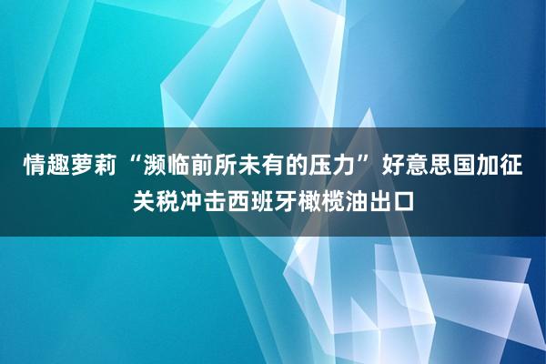 情趣萝莉 “濒临前所未有的压力” 好意思国加征关税冲击西班牙橄榄油出口