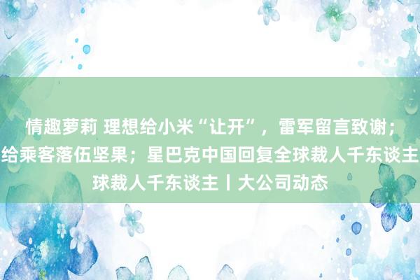 情趣萝莉 理想给小米“让开”，雷军留言致谢；祯祥航空回复给乘客落伍坚果；星巴克中国回复全球裁人千东谈主丨大公司动态