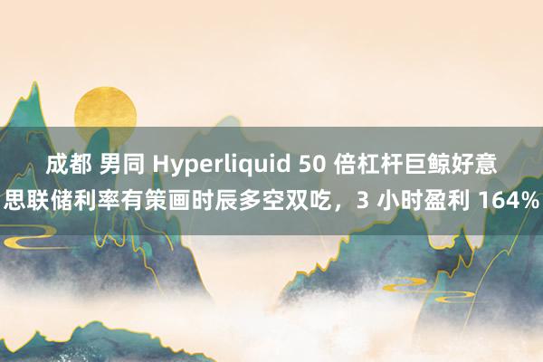 成都 男同 Hyperliquid 50 倍杠杆巨鲸好意思联储利率有策画时辰多空双吃，3 小时盈利 164%