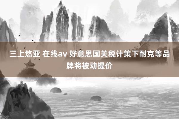 三上悠亚 在线av 好意思国关税计策下耐克等品牌将被动提价