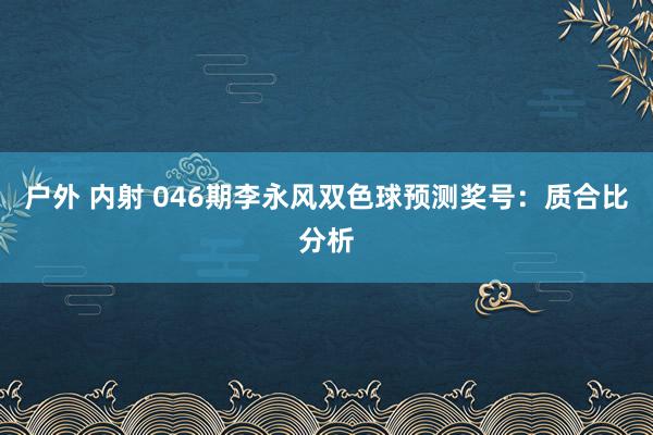 户外 内射 046期李永风双色球预测奖号：质合比分析